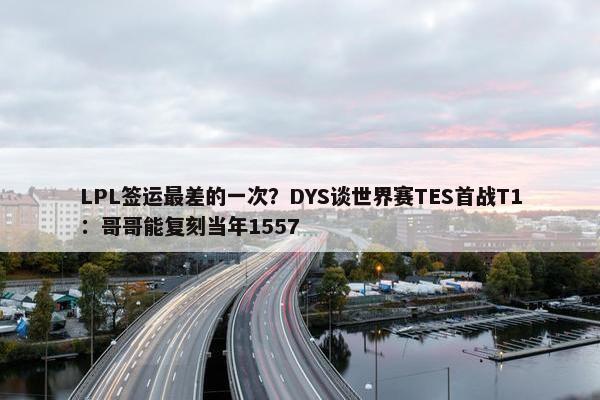 LPL签运最差的一次？DYS谈世界赛TES首战T1：哥哥能复刻当年1557