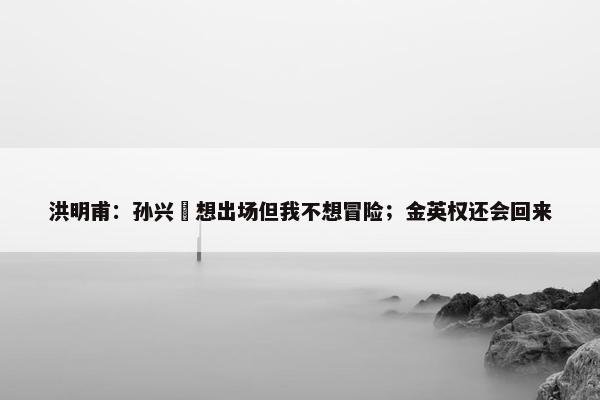 洪明甫：孙兴慜想出场但我不想冒险；金英权还会回来