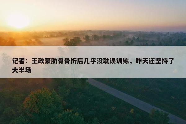 记者：王政豪肋骨骨折后几乎没耽误训练，昨天还坚持了大半场