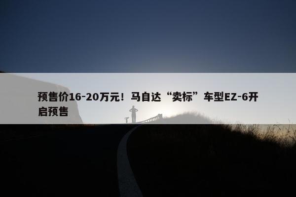 预售价16-20万元！马自达“卖标”车型EZ-6开启预售