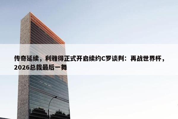 传奇延续，利雅得正式开启续约C罗谈判：再战世界杯，2026总裁最后一舞