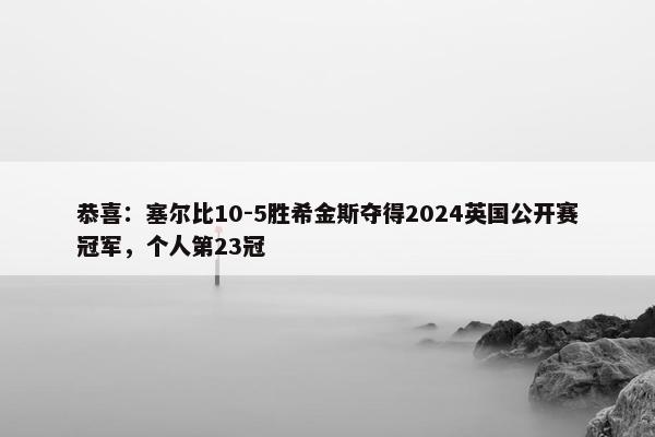 恭喜：塞尔比10-5胜希金斯夺得2024英国公开赛冠军，个人第23冠