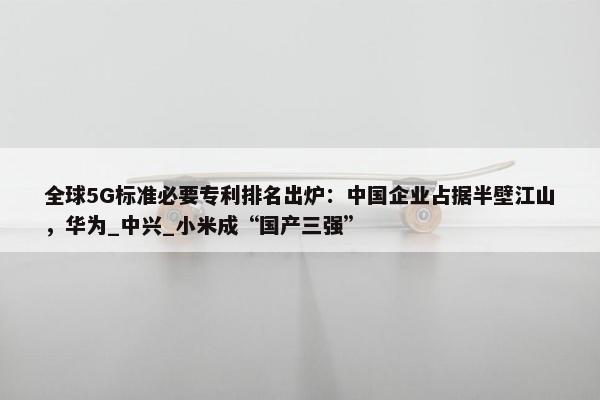 全球5G标准必要专利排名出炉：中国企业占据半壁江山，华为_中兴_小米成“国产三强”