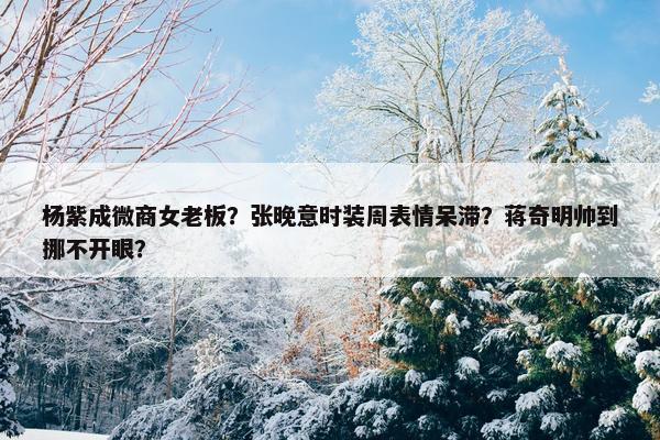 杨紫成微商女老板？张晚意时装周表情呆滞？蒋奇明帅到挪不开眼？