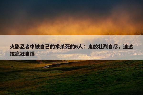 火影忍者中被自己的术杀死的6人：鬼鲛壮烈自尽，迪达拉疯狂自爆