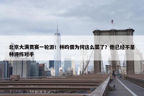 北京大满贯赛一轮游！林昀儒为何这么菜了？他已经不是林诗栋对手