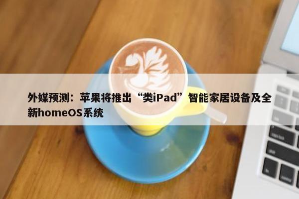 外媒预测：苹果将推出“类iPad”智能家居设备及全新homeOS系统