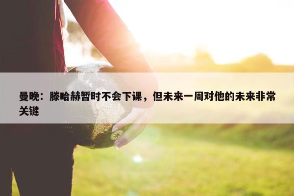 曼晚：滕哈赫暂时不会下课，但未来一周对他的未来非常关键