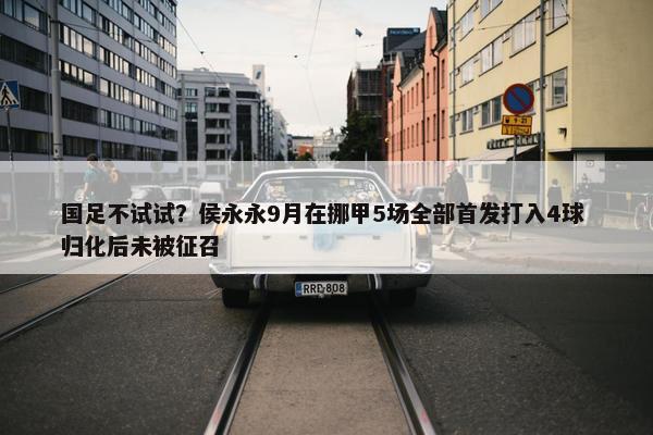 国足不试试？侯永永9月在挪甲5场全部首发打入4球 归化后未被征召