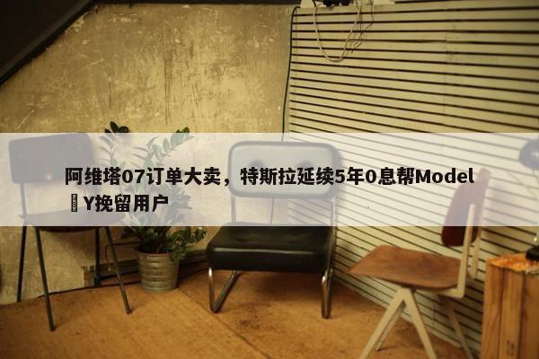 阿维塔07订单大卖，特斯拉延续5年0息帮Model Y挽留用户