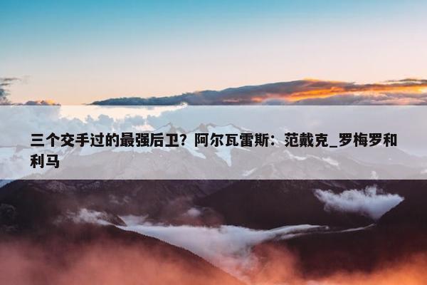 三个交手过的最强后卫？阿尔瓦雷斯：范戴克_罗梅罗和利马