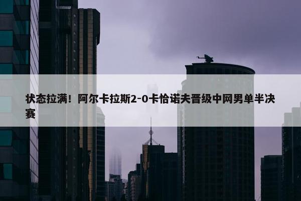 状态拉满！阿尔卡拉斯2-0卡恰诺夫晋级中网男单半决赛