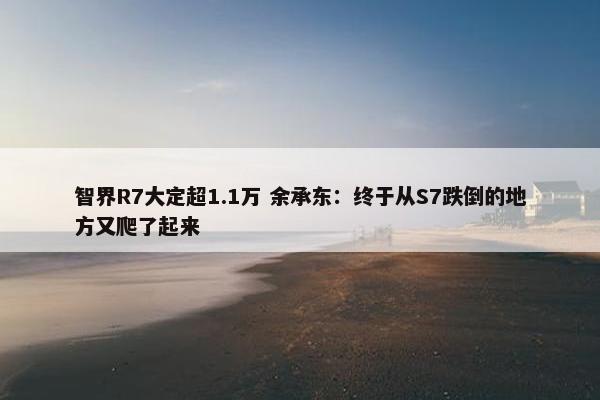 智界R7大定超1.1万 余承东：终于从S7跌倒的地方又爬了起来