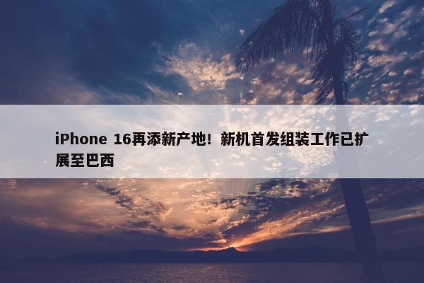 iPhone 16再添新产地！新机首发组装工作已扩展至巴西