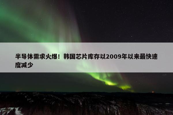 半导体需求火爆！韩国芯片库存以2009年以来最快速度减少