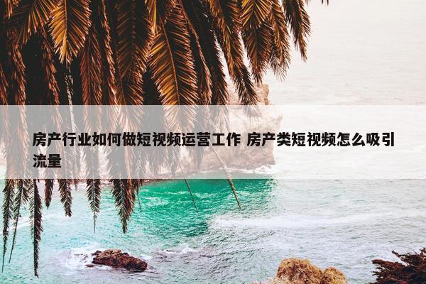 房产行业如何做短视频运营工作 房产类短视频怎么吸引流量