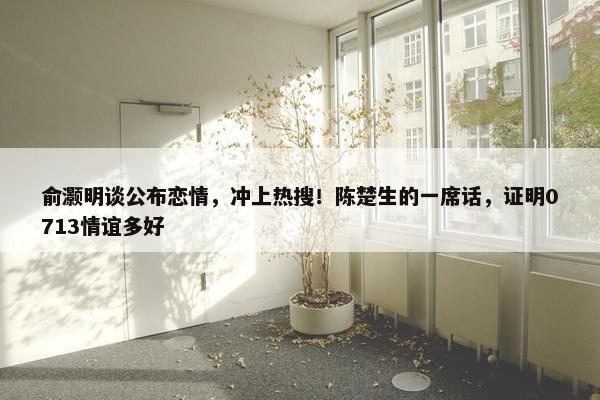 俞灏明谈公布恋情，冲上热搜！陈楚生的一席话，证明0713情谊多好