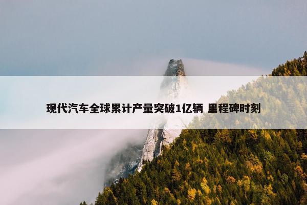 现代汽车全球累计产量突破1亿辆 里程碑时刻