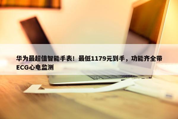 华为最超值智能手表！最低1179元到手，功能齐全带ECG心电监测