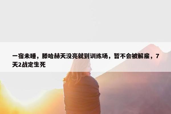 一宿未睡，滕哈赫天没亮就到训练场，暂不会被解雇，7天2战定生死