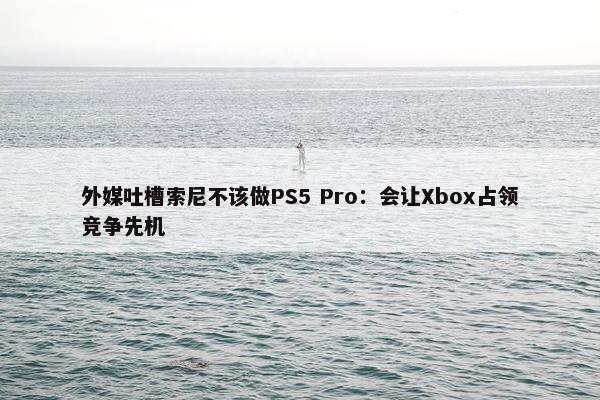 外媒吐槽索尼不该做PS5 Pro：会让Xbox占领竞争先机