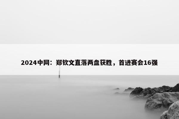 2024中网：郑钦文直落两盘获胜，首进赛会16强