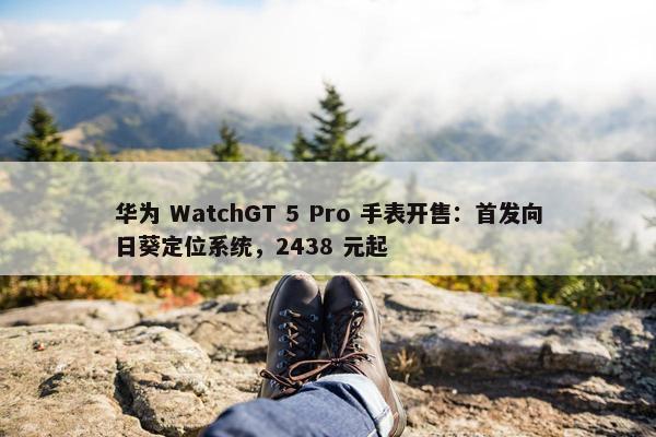 华为 WatchGT 5 Pro 手表开售：首发向日葵定位系统，2438 元起