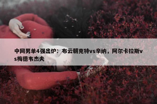 中网男单4强出炉：布云朝克特vs辛纳，阿尔卡拉斯vs梅德韦杰夫