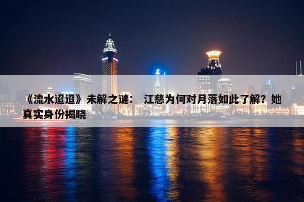 《流水迢迢》未解之谜： 江慈为何对月落如此了解？她真实身份揭晓