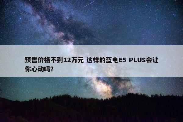 预售价格不到12万元 这样的蓝电E5 PLUS会让你心动吗？