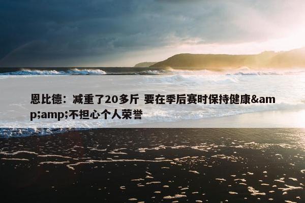 恩比德：减重了20多斤 要在季后赛时保持健康&amp;不担心个人荣誉