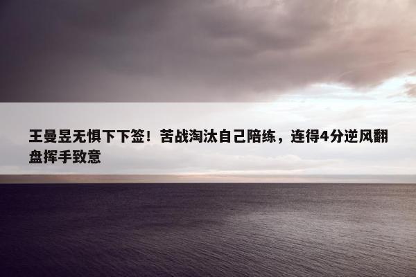 王曼昱无惧下下签！苦战淘汰自己陪练，连得4分逆风翻盘挥手致意