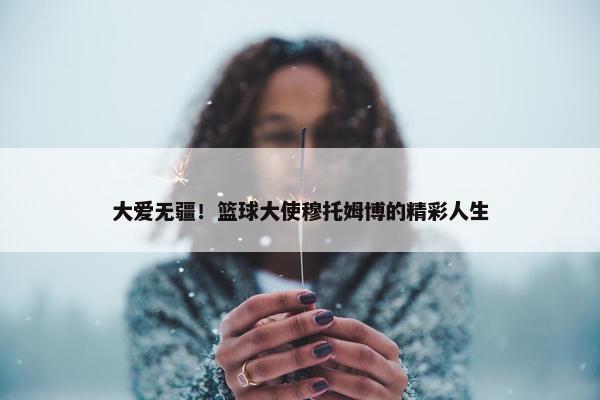 大爱无疆！篮球大使穆托姆博的精彩人生