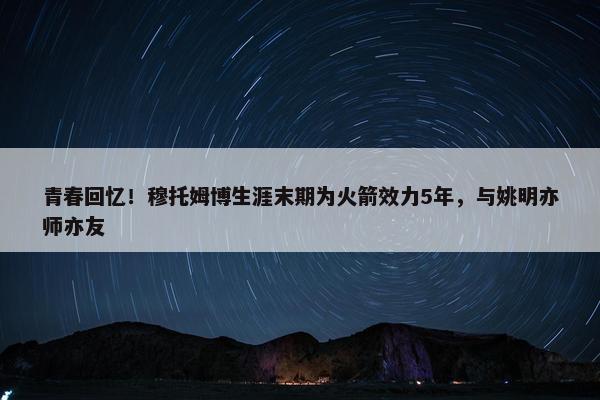 青春回忆！穆托姆博生涯末期为火箭效力5年，与姚明亦师亦友