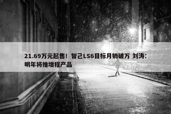 21.69万元起售！智己LS6目标月销破万 刘涛：明年将推增程产品