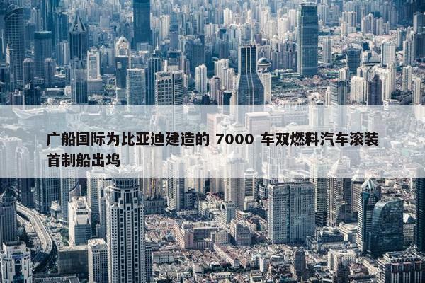 广船国际为比亚迪建造的 7000 车双燃料汽车滚装首制船出坞