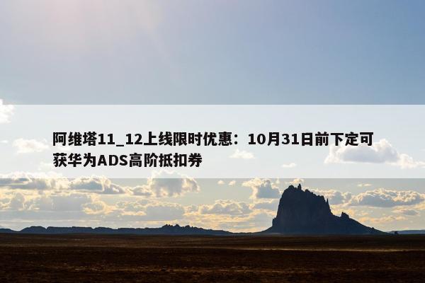 阿维塔11_12上线限时优惠：10月31日前下定可获华为ADS高阶抵扣券