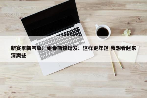 新赛季新气象！维金斯谈短发：这样更年轻 我想看起来清爽些