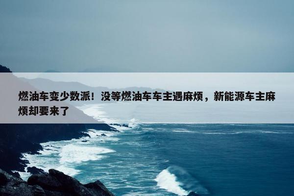 燃油车变少数派！没等燃油车车主遇麻烦，新能源车主麻烦却要来了