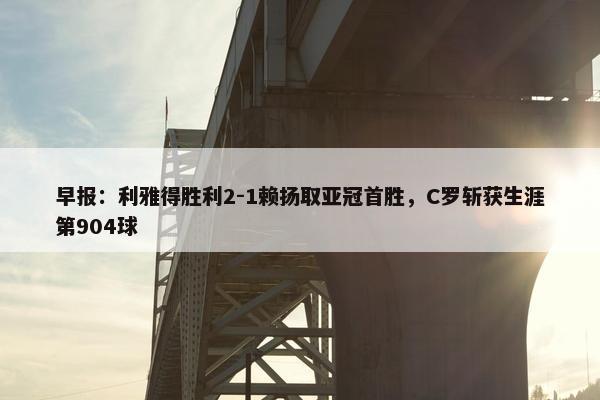 早报：利雅得胜利2-1赖扬取亚冠首胜，C罗斩获生涯第904球