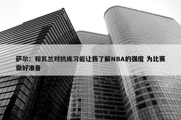 萨尔：和瓦兰对抗练习能让我了解NBA的强度 为比赛做好准备