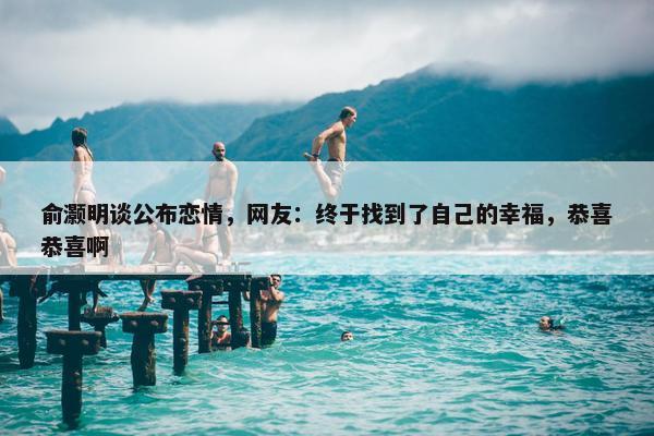 俞灏明谈公布恋情，网友：终于找到了自己的幸福，恭喜恭喜啊