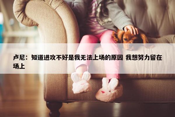 卢尼：知道进攻不好是我无法上场的原因 我想努力留在场上