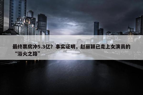 最终票房冲5.3亿？事实证明，赵丽颖已走上女演员的“浴火之路”