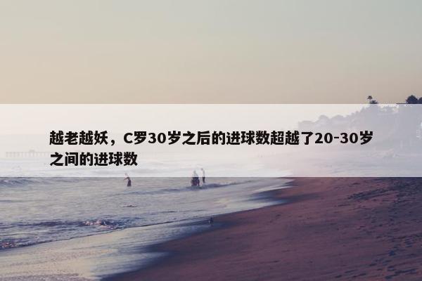 越老越妖，C罗30岁之后的进球数超越了20-30岁之间的进球数