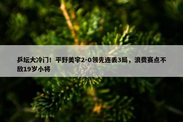 乒坛大冷门！平野美宇2-0领先连丢3局，浪费赛点不敌19岁小将