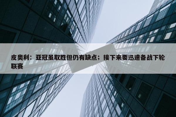 皮奥利：亚冠虽取胜但仍有缺点；接下来要迅速备战下轮联赛