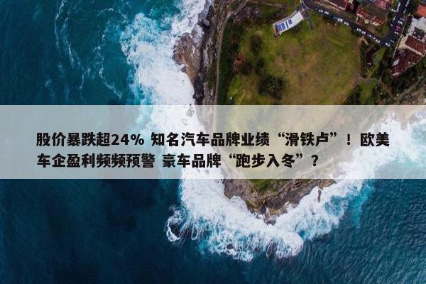 股价暴跌超24% 知名汽车品牌业绩“滑铁卢”！欧美车企盈利频频预警 豪车品牌“跑步入冬”？