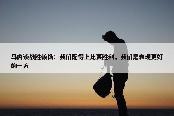 马内谈战胜赖扬：我们配得上比赛胜利，我们是表现更好的一方