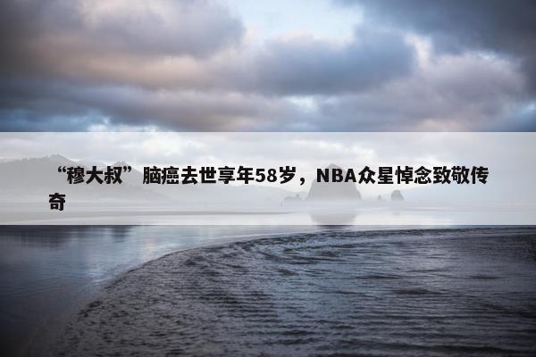 “穆大叔”脑癌去世享年58岁，NBA众星悼念致敬传奇